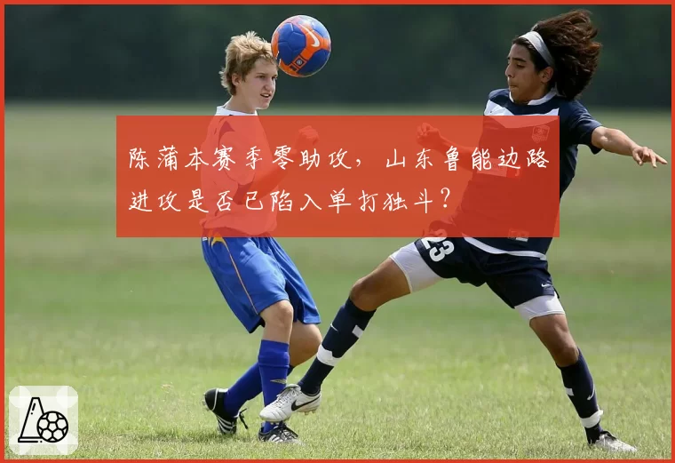 陈蒲本赛季零助攻，山东鲁能边路进攻是否已陷入单打独斗？