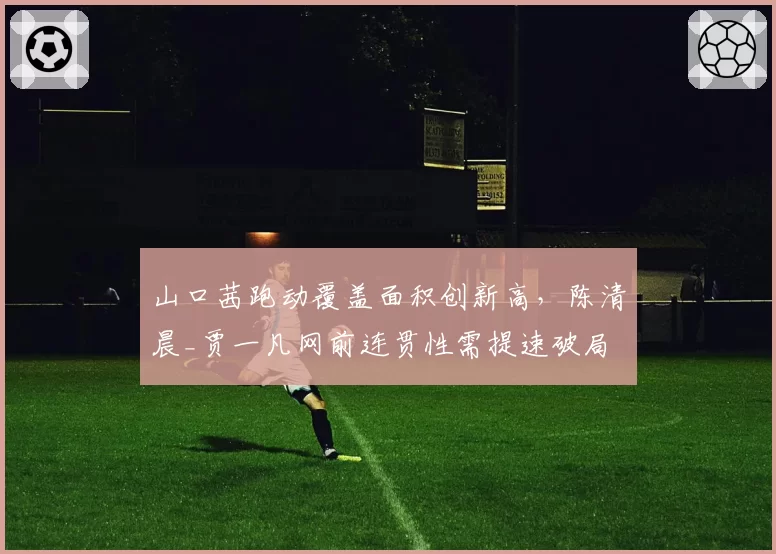 山口茜跑动覆盖面积创新高，陈清晨_贾一凡网前连贯性需提速破局