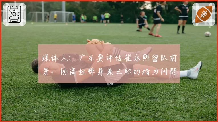 媒体人：广东要评估崔永熙留队前景，协商杜锋身兼三职的精力问题