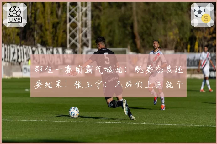 邵佳一赛前霸气喊话:既要态度还要结果!张玉宁:兄弟们上去就干