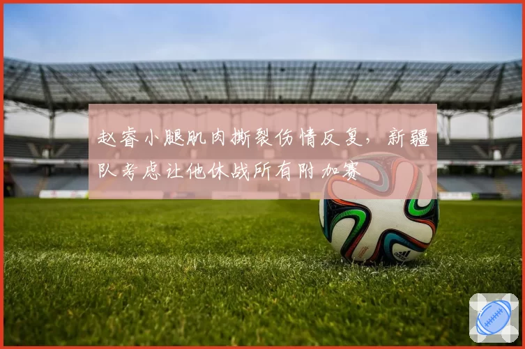 赵睿小腿肌肉撕裂伤情反复，新疆队考虑让他休战所有附加赛