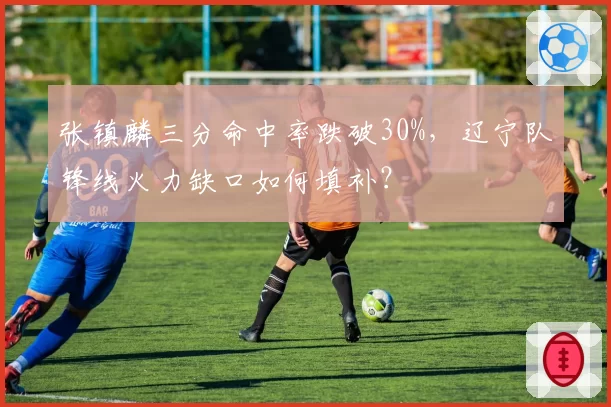 张镇麟三分命中率跌破30%，辽宁队锋线火力缺口如何填补？