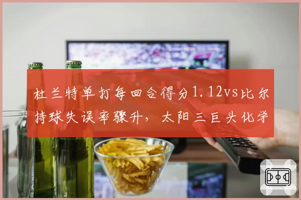 杜兰特单打每回合得分1.12vs比尔持球失误率骤升，太阳三巨头化学反应遇冷
