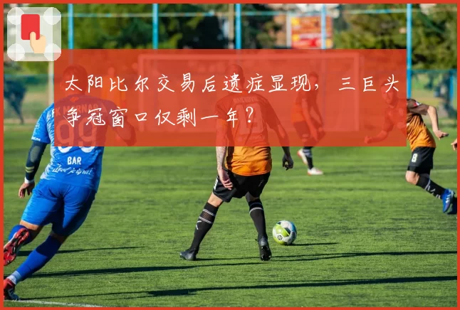 太阳比尔交易后遗症显现，三巨头争冠窗口仅剩一年？