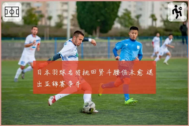 日本羽球名将桃田贤斗腰伤未愈 退出亚锦赛争夺