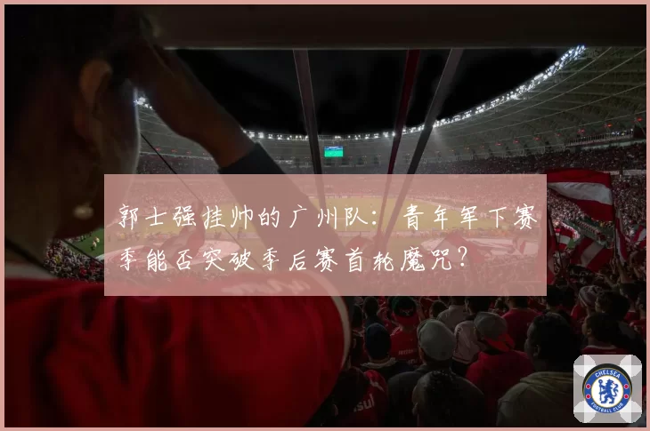 郭士强挂帅的广州队：青年军下赛季能否突破季后赛首轮魔咒？