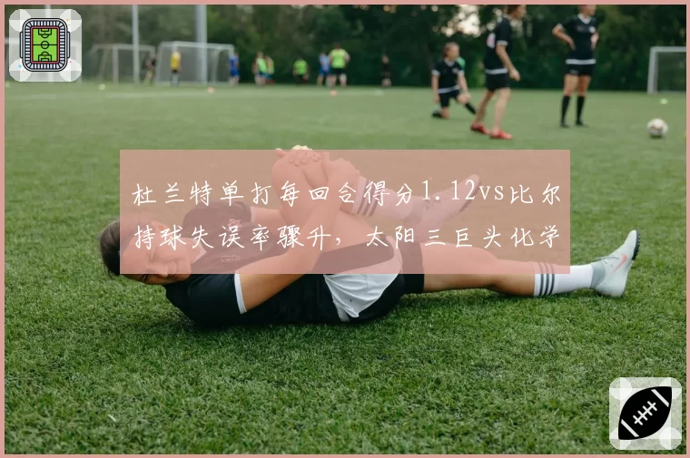 杜兰特单打每回合得分1.12vs比尔持球失误率骤升，太阳三巨头化学反应遇冷