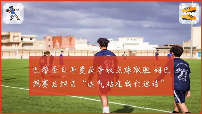 巴黎圣日耳曼获争议点球取胜 姆巴佩赛后坦言“运气站在我们这边”