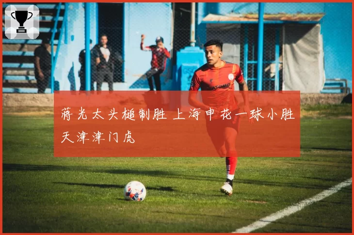 蒋光太头槌制胜 上海申花一球小胜天津津门虎