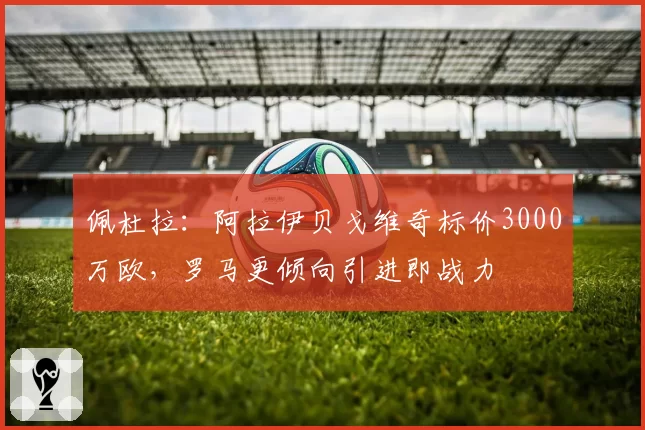 佩杜拉：阿拉伊贝戈维奇标价3000万欧，罗马更倾向引进即战力