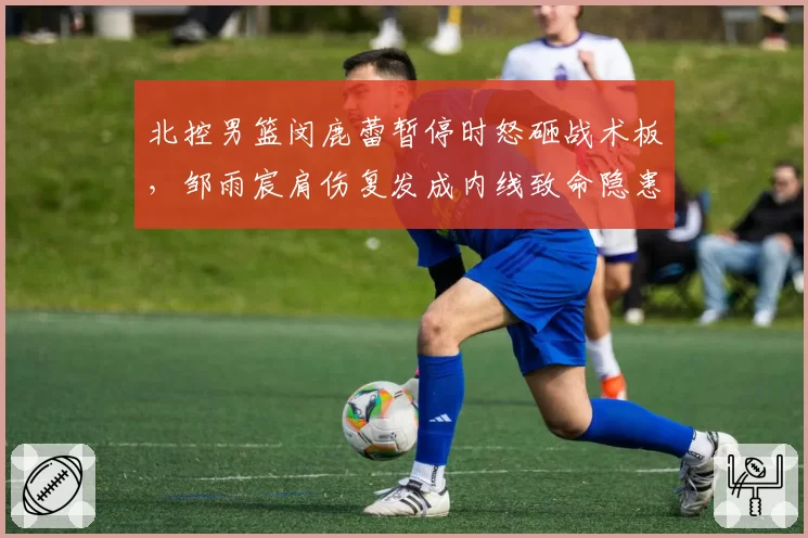 北控男篮闵鹿蕾暂停时怒砸战术板，邹雨宸肩伤复发成内线致命隐患