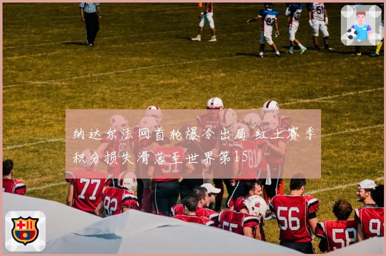 纳达尔法网首轮爆冷出局 红土赛季积分损失滑落至世界第15