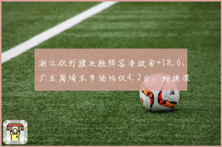 浙江双外援决胜阵容净效率+18.6,广东周琦末节场均仅4.2分,轮换深度见真章