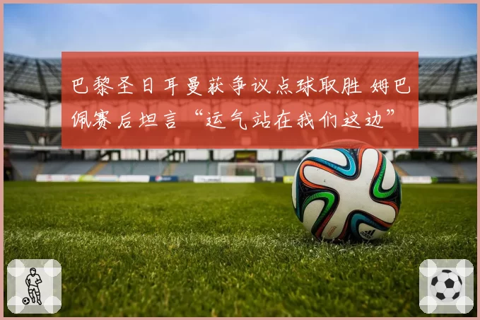 巴黎圣日耳曼获争议点球取胜 姆巴佩赛后坦言“运气站在我们这边”