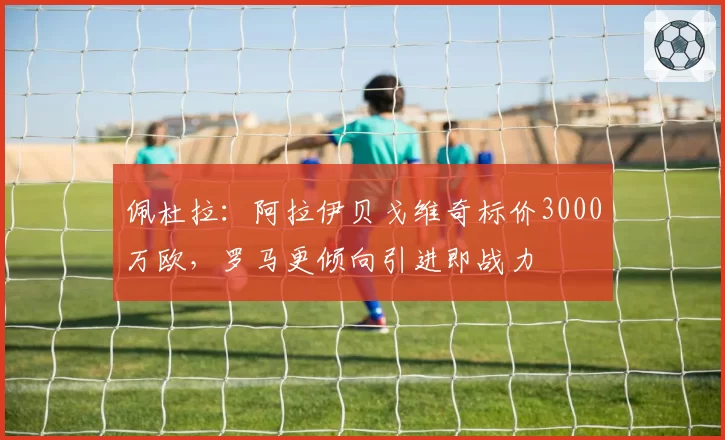 佩杜拉：阿拉伊贝戈维奇标价3000万欧，罗马更倾向引进即战力