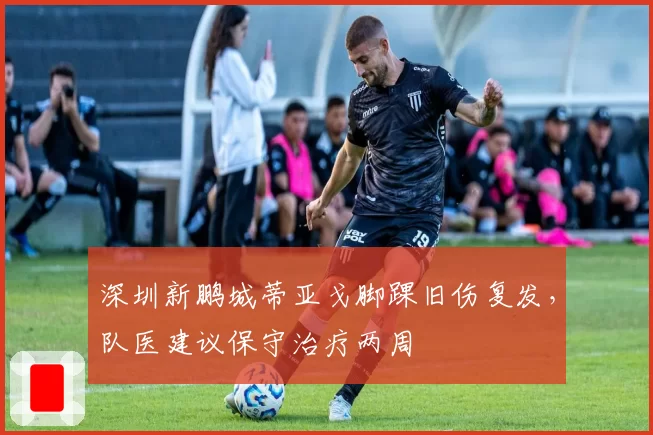深圳新鹏城蒂亚戈脚踝旧伤复发，队医建议保守治疗两周