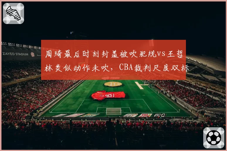 周琦最后时刻封盖被吹犯规vs王哲林类似动作未吹,CBA裁判尺度双标引争议