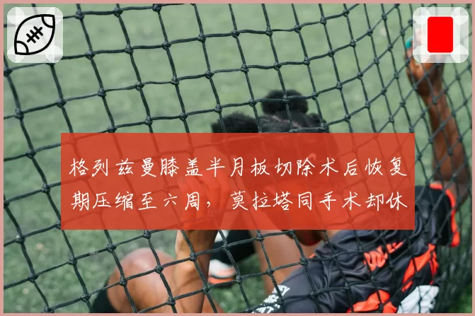 格列兹曼膝盖半月板切除术后恢复期压缩至六周，莫拉塔同手术却休养三个月