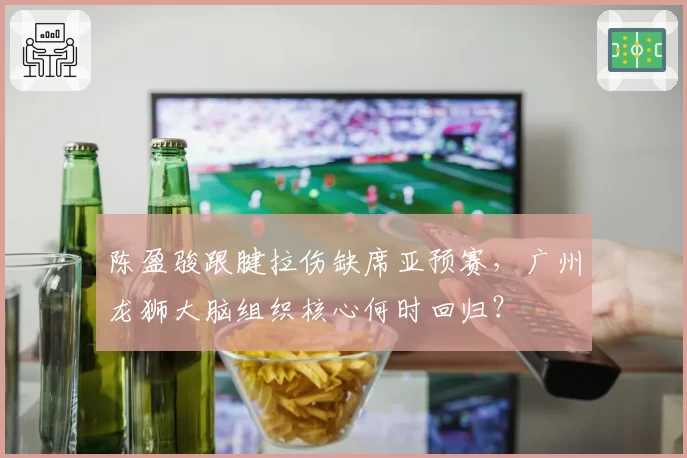陈盈骏跟腱拉伤缺席亚预赛,广州龙狮大脑组织核心何时回归?