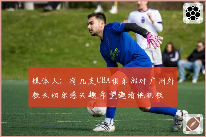 媒体人:有几支CBA俱乐部对广州外教米切尔感兴趣 希望邀请他执教