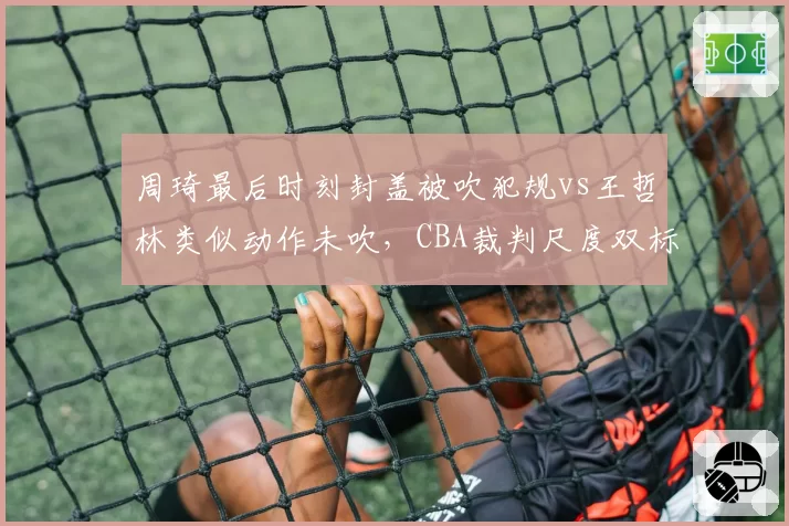 周琦最后时刻封盖被吹犯规vs王哲林类似动作未吹,CBA裁判尺度双标引争议