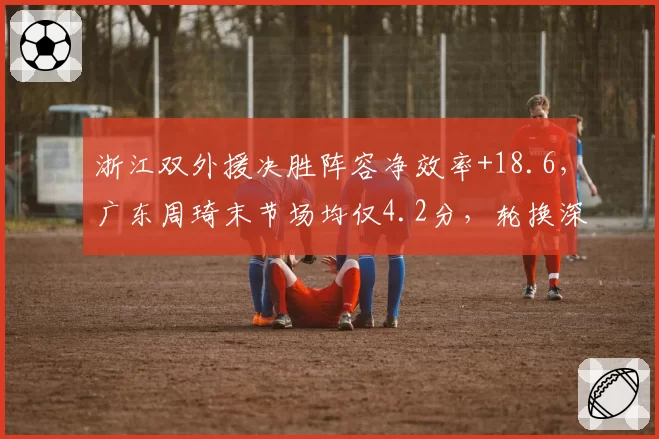 浙江双外援决胜阵容净效率+18.6,广东周琦末节场均仅4.2分,轮换深度见真章