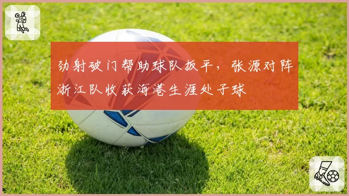劲射破门帮助球队扳平，张源对阵浙江队收获海港生涯处子球