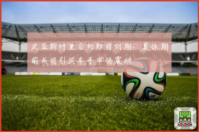 皮亚斯特里合约即将到期,夏休期前或将引发车手市场震动