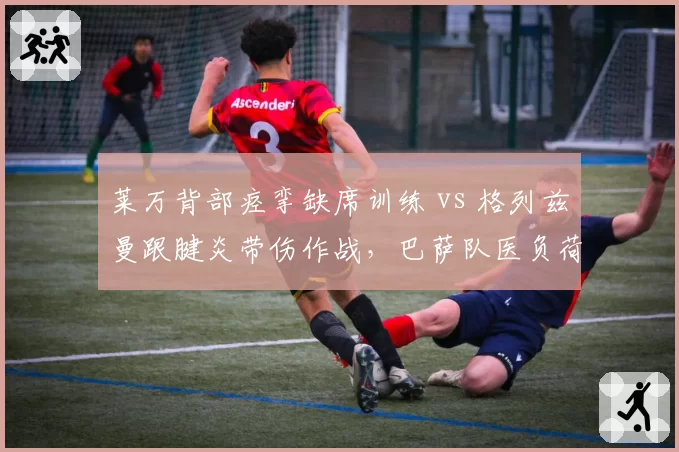 莱万背部痉挛缺席训练 vs 格列兹曼跟腱炎带伤作战，巴萨队医负荷管理策略被炮轰