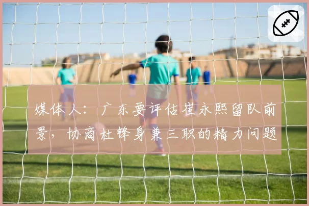 媒体人：广东要评估崔永熙留队前景，协商杜锋身兼三职的精力问题