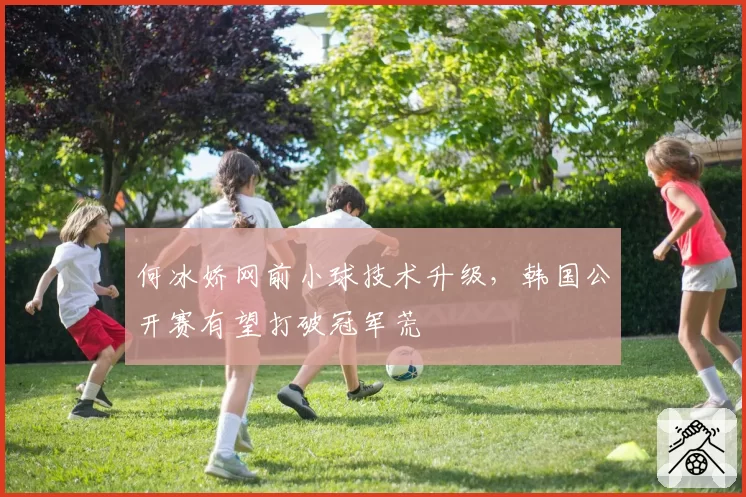 何冰娇网前小球技术升级，韩国公开赛有望打破冠军荒