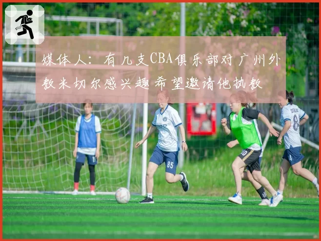 媒体人:有几支CBA俱乐部对广州外教米切尔感兴趣 希望邀请他执教