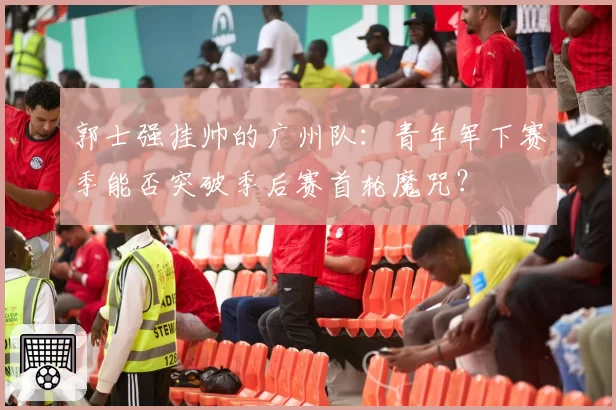 郭士强挂帅的广州队：青年军下赛季能否突破季后赛首轮魔咒？
