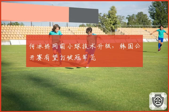 何冰娇网前小球技术升级，韩国公开赛有望打破冠军荒