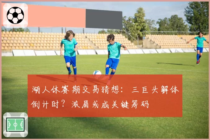 湖人休赛期交易猜想：三巨头解体倒计时？浓眉或成关键筹码