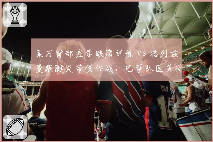 莱万背部痉挛缺席训练 vs 格列兹曼跟腱炎带伤作战，巴萨队医负荷管理策略被炮轰