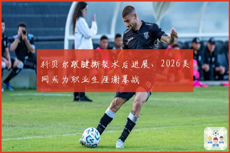 科贝尔跟腱撕裂术后进展，2026美网或为职业生涯谢幕战