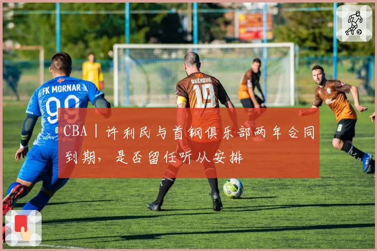 CBA｜许利民与首钢俱乐部两年合同到期，是否留任听从安排