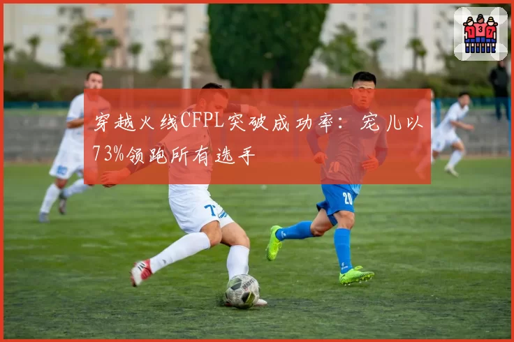 穿越火线CFPL突破成功率：宠儿以73%领跑所有选手