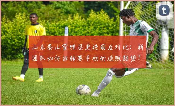 山东泰山管理层更迭前后对比：新团队如何扭转赛季初的连败颓势？