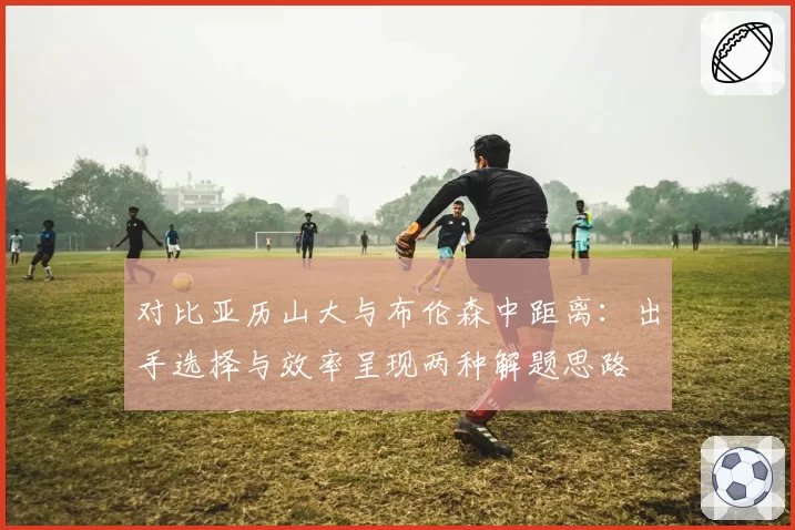 对比亚历山大与布伦森中距离：出手选择与效率呈现两种解题思路