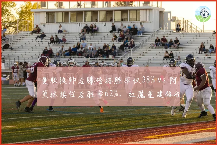 曼联换帅后滕哈格胜率仅38% vs 阿莫林接任后胜率62%，红魔重建路径分化