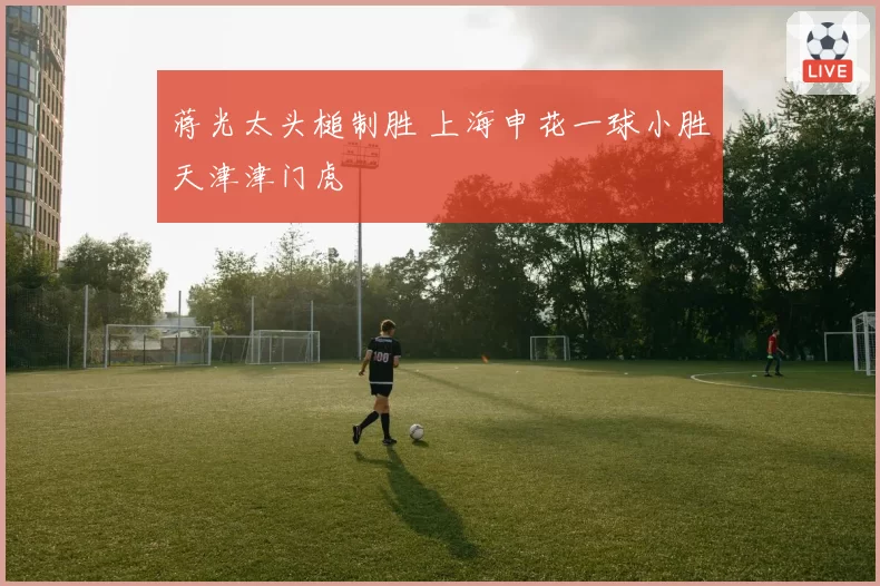 蒋光太头槌制胜 上海申花一球小胜天津津门虎