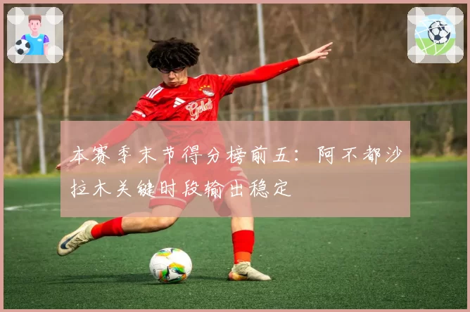 本赛季末节得分榜前五：阿不都沙拉木关键时段输出稳定