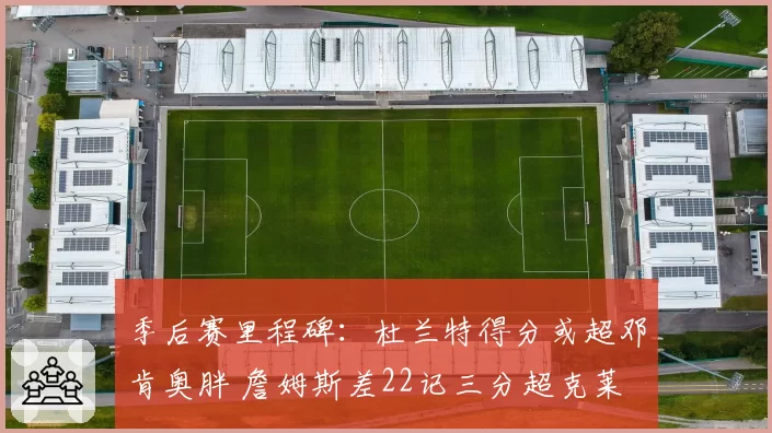 季后赛里程碑：杜兰特得分或超邓肯奥胖 詹姆斯差22记三分超克莱