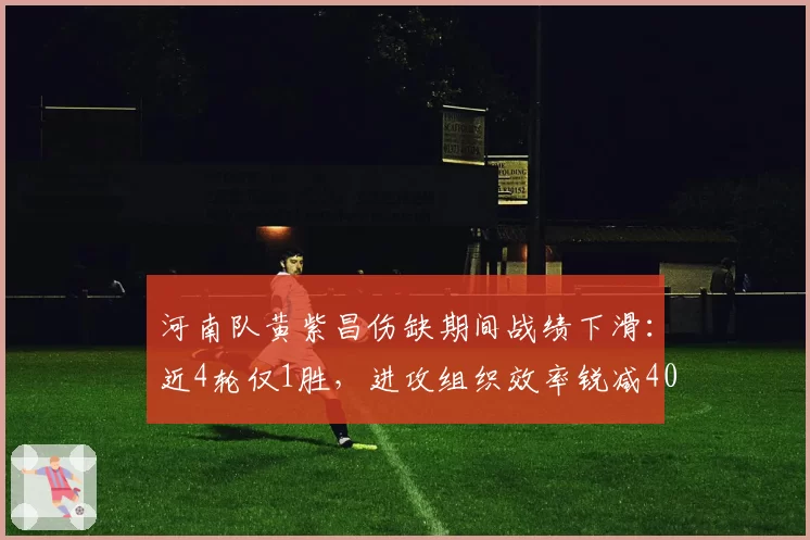 河南队黄紫昌伤缺期间战绩下滑：近4轮仅1胜，进攻组织效率锐减40%