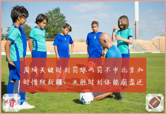 周琦关键时刻罚球两罚不中北京加时惜败新疆，决胜时刻体能崩盘还是心理阴影