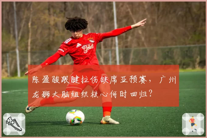 陈盈骏跟腱拉伤缺席亚预赛,广州龙狮大脑组织核心何时回归?