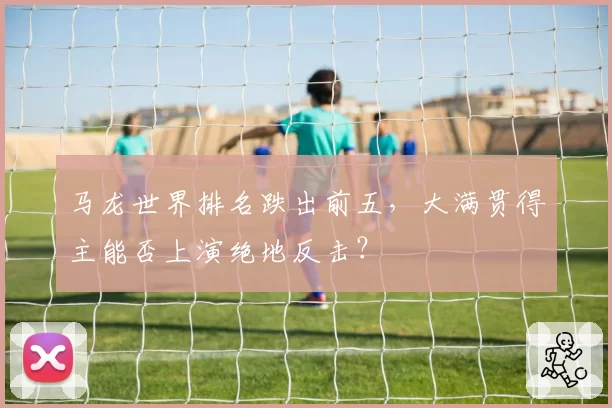 马龙世界排名跌出前五，大满贯得主能否上演绝地反击？