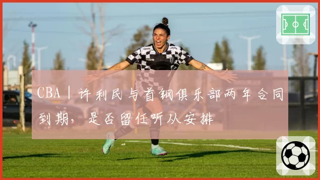 CBA｜许利民与首钢俱乐部两年合同到期，是否留任听从安排